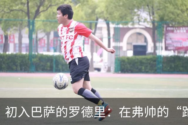 初入巴萨的罗德里：在弗帅的“跑步大军”中寻梦